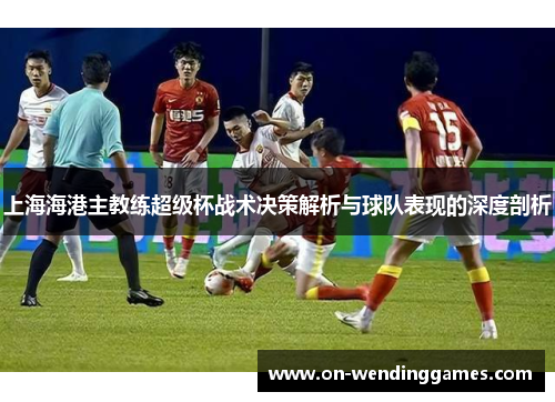 上海海港主教练超级杯战术决策解析与球队表现的深度剖析