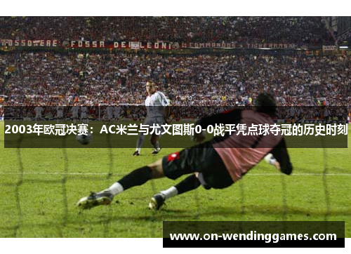 2003年欧冠决赛：AC米兰与尤文图斯0-0战平凭点球夺冠的历史时刻