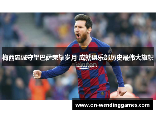 梅西忠诚守望巴萨荣耀岁月 成就俱乐部历史最伟大旗帜