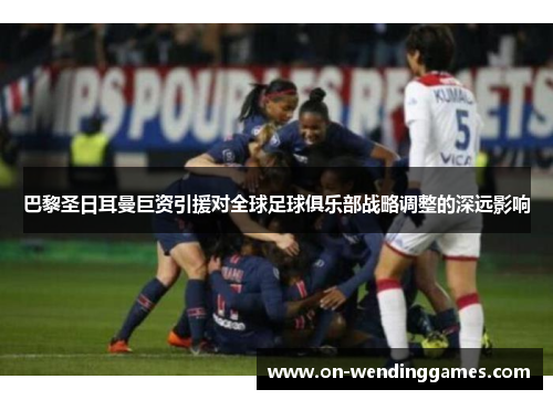 巴黎圣日耳曼巨资引援对全球足球俱乐部战略调整的深远影响