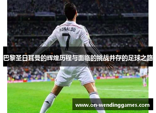 巴黎圣日耳曼的辉煌历程与面临的挑战并存的足球之路