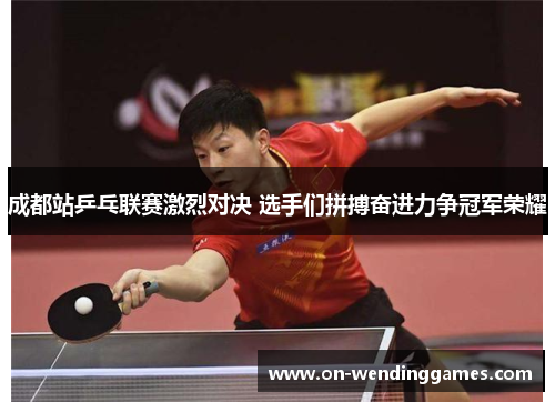 成都站乒乓联赛激烈对决 选手们拼搏奋进力争冠军荣耀