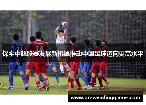 探索中超联赛发展新机遇推动中国足球迈向更高水平