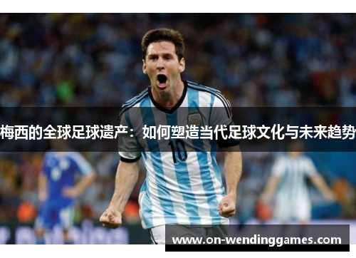 梅西的全球足球遗产：如何塑造当代足球文化与未来趋势