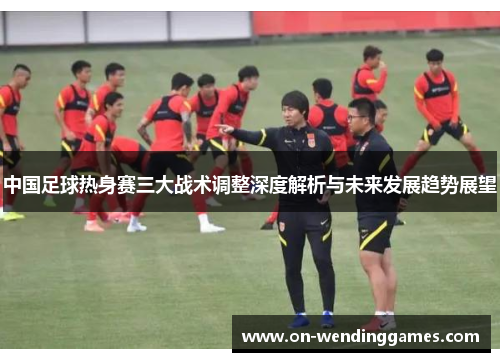 中国足球热身赛三大战术调整深度解析与未来发展趋势展望