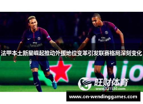 法甲本土新星崛起推动外援地位变革引发联赛格局深刻变化