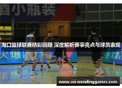 海口篮球联赛精彩回顾 深度解析赛事亮点与球员表现