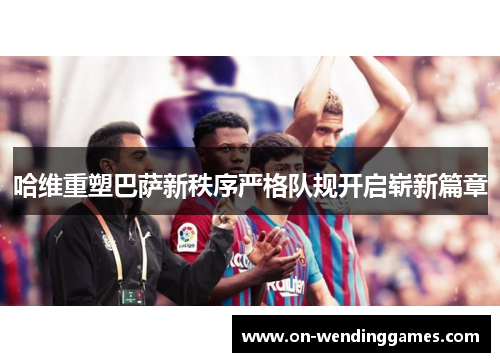 哈维重塑巴萨新秩序严格队规开启崭新篇章