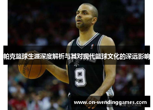 帕克篮球生涯深度解析与其对现代篮球文化的深远影响