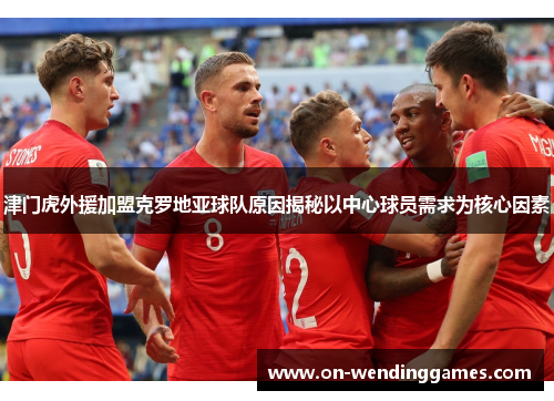 津门虎外援加盟克罗地亚球队原因揭秘以中心球员需求为核心因素