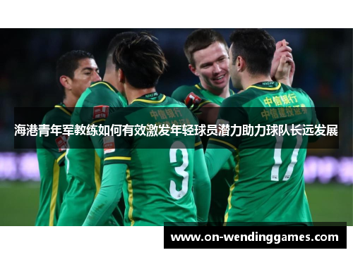 海港青年军教练如何有效激发年轻球员潜力助力球队长远发展
