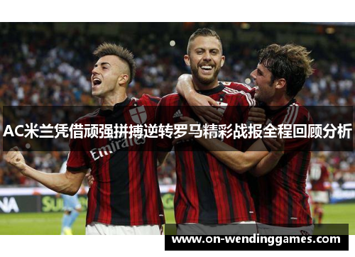 AC米兰凭借顽强拼搏逆转罗马精彩战报全程回顾分析