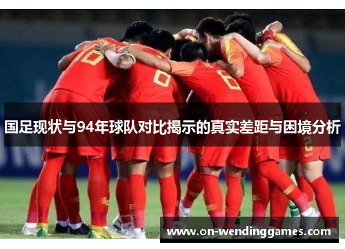 国足现状与94年球队对比揭示的真实差距与困境分析