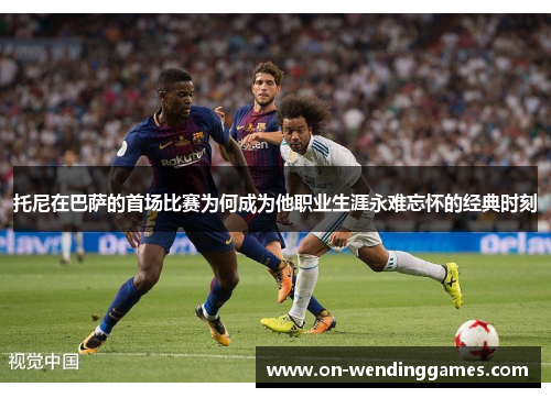 托尼在巴萨的首场比赛为何成为他职业生涯永难忘怀的经典时刻