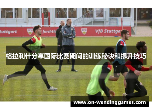 格拉利什分享国际比赛期间的训练秘诀和提升技巧