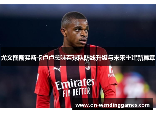 尤文图斯买断卡卢卢意味着球队防线升级与未来重建新篇章