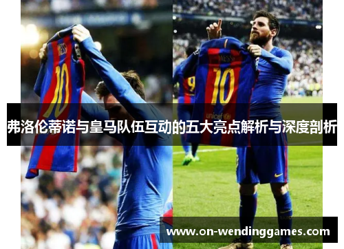 弗洛伦蒂诺与皇马队伍互动的五大亮点解析与深度剖析