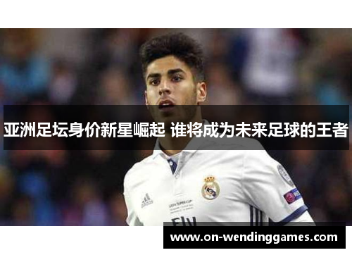 亚洲足坛身价新星崛起 谁将成为未来足球的王者