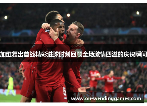 加维复出首战精彩进球时刻回顾全场激情四溢的庆祝瞬间