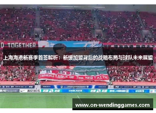 上海海港新赛季首签解析：新援加盟背后的战略布局与球队未来展望