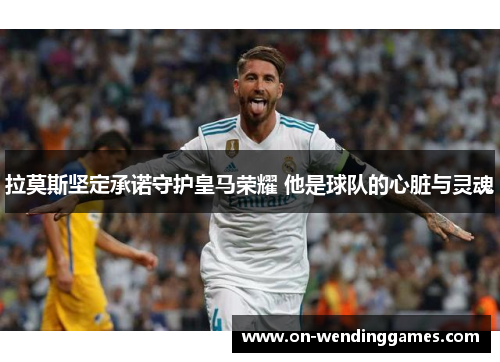 拉莫斯坚定承诺守护皇马荣耀 他是球队的心脏与灵魂