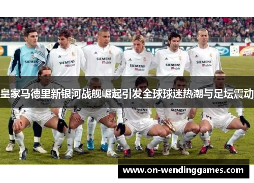皇家马德里新银河战舰崛起引发全球球迷热潮与足坛震动