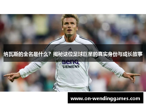 纳瓦斯的全名是什么？揭秘这位足球巨星的真实身份与成长故事