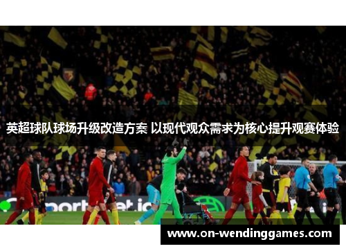 英超球队球场升级改造方案 以现代观众需求为核心提升观赛体验