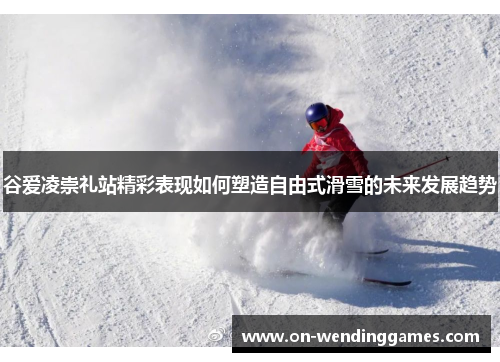 谷爱凌崇礼站精彩表现如何塑造自由式滑雪的未来发展趋势