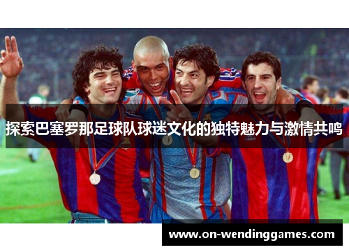 探索巴塞罗那足球队球迷文化的独特魅力与激情共鸣
