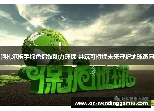 阿扎尔携手绿色倡议助力环保 共筑可持续未来守护地球家园
