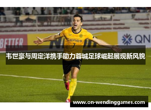 韦世豪与周定洋携手助力蓉城足球崛起展现新风貌